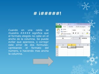 # ¡#####!

Cuando en una celda se
muestra ##### significa que
el formato elegido no cabe en el
ancho de la columna. Se puede
evitar que aparezca, o corregir
este error de dos formulas:
cambiando el formato del
número, o haciendo mas ancha
la columna.

 