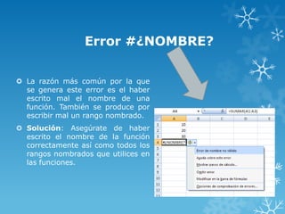 Error #¿NOMBRE?
 La razón más común por la que
se genera este error es el haber
escrito mal el nombre de una
función. También se produce por
escribir mal un rango nombrado.
 Solución: Asegúrate de haber
escrito el nombre de la función
correctamente así como todos los
rangos nombrados que utilices en
las funciones.

 