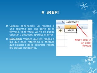# ¡REF!
 Cuando eliminamos un renglón o
una columna que era parte de la
formula, la formula ya no se puede
calcular y entonces aparece el error.
 Solución: Verifica que los rangos a
los que hace referencia la fórmula
aún existan o de lo contrario realiza
los ajustes necesarios.

 