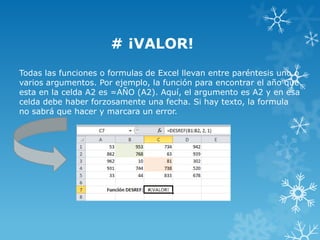 # ¡VALOR!
Todas las funciones o formulas de Excel llevan entre paréntesis uno o
varios argumentos. Por ejemplo, la función para encontrar el año que
esta en la celda A2 es =AÑO (A2). Aquí, el argumento es A2 y en esa
celda debe haber forzosamente una fecha. Si hay texto, la formula
no sabrá que hacer y marcara un error.

 