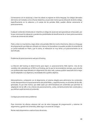 88
Comenzamos con el Javascript, si bien los robots no reparan en dicho lenguaje, los códigos derivados
del mismo son tratados como si fueran desechos y es por este motivo que la utilización de dicho código,
específicamente en la cabecera y el cuerpo de los portales Web, pueden afectar seriamente al
posicionamiento.
Cualquier contenido introducido en mitad de un código de Javascript será ignorado por el buscador, por
lo que minimizará la indexación y perderá las posibilidades de beneficiarse de un buen posicionamiento
a través de contenido de calidad.
Flash, si bien es muy bonito y logra dotar a los portales Web de mucho dinamismo, éste es un lenguaje
de programación que debe ser utilizado con mesura, los buscadores no pueden acceder al contenido de
un portal realizado en Flash y por lo tanto, la indexación es muy lenta y el posicionamiento se ve
damnificado.
Problemas de posicionamiento web por el hosting
La Elección del hosting es determinante para lograr un posicionamiento Web óptimo. Una de las
variables más valoradas por el SEO es el hosting, por lo que le recomendamos siempre, que consulte
con profesionales especializados en alojamiento de sitios web, quienes podrán asesorarle de la mejor
opción adaptada a sus objetivos y necesidades de su público objetivo.
Adicionalmente y enlazando con el alojamiento, el sistema elegido para administrar los contenidos
incide directamente en el posicionamiento del portal Web y, específicamente, en el ámbito de las URL
generadas. Es por este motivo, que debe optar por administradores de contenidos que permitan la
adaptación de las URL a los criterios de posicionamiento, cortas, semánticamente bien construidas y
que definan explícitamente el contenido.
Consejos para evitar estos problemas
Para minimizar los efectos adversos del uso de estos lenguajes de programación y sistemas de
alojamiento y gestión de contenidos, debe seguir una serie de consejos.
Revise meticulosamente su web en busca de errores.
 