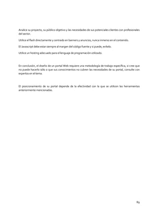 89
Analice su proyecto, su público objetivo y las necesidades de sus potenciales clientes con profesionales
del sector.
Utilice el flash directamente y centrado en banners y anuncios, nunca inmerso en el contenido.
El Javascript debe estar siempre al margen del código fuente y si puede, evítelo.
Utilice un hosting adecuado para el lenguaje de programación utilizado.
En conclusión, el diseño de un portal Web requiere una metodología de trabajo específica, si cree que
no puede hacerlo sólo o que sus conocimientos no cubren las necesidades de su portal, consulte con
expertos en el tema.
El posicionamiento de su portal depende de la efectividad con la que se utilicen las herramientas
anteriormente mencionadas.
 