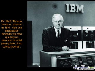 En 1943, Thomas
Watson , director
de IBM , hizo una
   declaración
diciendo “yo creo
   que hay un
mercado mundial
para quizás cinco
 computadoras”.
 