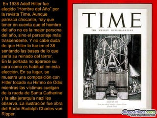 En 1938 Adolf Hitler fue
elegido “Hombre del Año” por
la revista Time. Aunque
parezca chocante, hay que
tener en cuenta que el hombre
del año no es la mejor persona
del año, sino el personaje más
trascendente. Y no cabe duda
de que Hitler lo fue en el 38
sentando las bases de lo que
sería su reinado del terror.  
En la portada no aparece su
cara como es habitual en esta
elección. En su lugar, se
muestra una composición con
Hitler tocado su Himno de Odio
mientras las víctimas cuelgan
de la rueda de Santa Catherine
y la alta jerarquía nazi les
observa. La ilustración fue obra
del Barón Rudolph Charles von
Ripper.
 