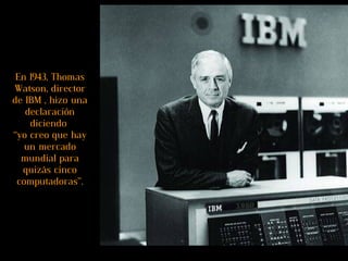 En 1943, Thomas Watson, director de IBM , hizo una declaración diciendo  “yo creo que hay un mercado mundial para quizás cinco computadoras”. 