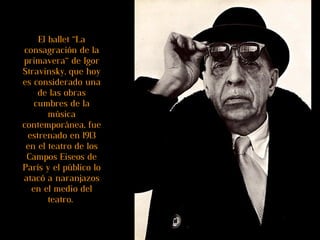 El ballet “La consagración de la primavera“ de Igor Stravinsky, que hoy es considerado una de las obras cumbres de la música contemporánea, fue estrenado en 1913 en el teatro de los Campos Eiseos de París y   el público lo atacó a naranjazos en el medio del teatro.  