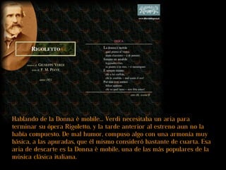 Hablando de la Donna è mobile... Verdi necesitaba un aria para terminar su ópera Rigoletto, y la tarde anterior al estreno aun no la había compuesto. De mal humor, compuso algo con una armonía muy básica, a las apuradas, que él mismo consideró bastante de cuarta. Esa aria de descarte es la Donna è mobile, una de las más populares de la música clásica italiana.  