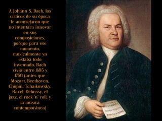 A Johann S. Bach, los críticos de su época le aconsejaron que no intentara innovar en sus composiciones, porque para ese momento, musicalmente ya estaba todo inventado. Bach vivió entre 1685 y 1750 (antes que Mozart, Beethoven, Chopin, Tchaikowsky, Ravel, Debussy, el jazz, el rock 'n' roll, y la música contemporánea) 