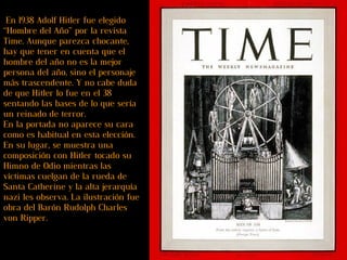  En 1938 Adolf Hitler fue elegido “Hombre del Año” por la revista Time. Aunque parezca chocante, hay que tener en cuenta que el hombre del año no es la mejor persona del año, sino el personaje más trascendente. Y no cabe duda de que Hitler lo fue en el 38 sentando las bases de lo que sería un reinado de terror.   En la portada no aparece su cara como es habitual en esta elección. En su lugar, se muestra una composición con Hitler tocado su Himno de Odio mientras las víctimas cuelgan de la rueda de Santa Catherine y la alta jerarquía nazi les observa. La ilustración fue obra del Barón Rudolph Charles von Ripper.   
