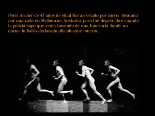 Peter Archer de 47 años de edad fue arrestado por correr desnudo por una calle en Melbourne, Australia, pero fue dejado libre cuando la policía supo que venía huyendo de una funeraria donde un doctor lo había declarado oficialmente muerto. 