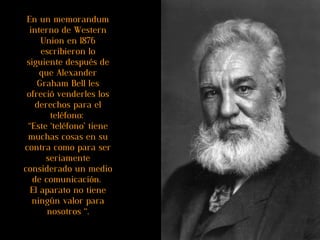En un memorandum interno de Western Union en 1876 escribieron lo siguiente después de que Alexander Graham Bell les ofreció venderles los derechos para el teléfono:  “Este ‘teléfono’ tiene muchas cosas en su contra como para ser seriamente considerado un medio de comunicación.  El aparato no tiene ningún valor para nosotros “. 