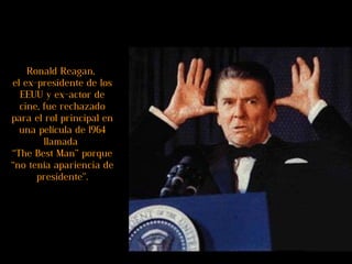 Ronald Reagan,  el ex-presidente de los EEUU y ex-actor de cine, fue rechazado para el rol principal en una película de 1964 llamada  “The Best Man” porque “no tenía apariencia de presidente”. 