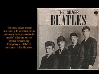 “ No nos gusta como suenan, y la música de la guitarra está pasando de moda” dijeron los de Decca Recording Company en 1962 al rechazar a los Beatles . 