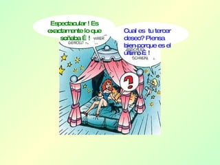 Espectacular ! Es exactamente lo que  soñaba …! Cual es  tu tercer deseo? Piensa bien porque es el último …! 