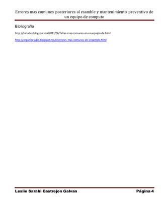 Errores mas comunes posteriores al esamble y mantenimiento preventivo de 
un equipo de computo 
Bibliografía 
http://helades.blogspot.mx/2011/06/fallas-mas-comunes-en-un-equipo-de.html 
http://organicesupc.blogspot.mx/p/errores-mas-comunes-de-ensamble.html 
Leslie Sarahi Castrejon Galvan Página 4 
