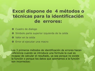 Excel dispone de 4 métodos o
técnicas para la identificación
de errores:
 Cuadro de dialogo
 Símbolo parte superior izquierda de la celda
 Valor en la celda
 Error al ejecutar una macro
Los 3 primeros métodos de identificación de errores hacen
referencia cuando se introduce una formula la cual es
incapaz de calcular el resultado, ya sea porque no existe
la función o porque los datos que aportamos a la función
son incorrectos:

 