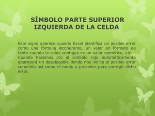 SÍMBOLO PARTE SUPERIOR
IZQUIERDA DE LA CELDA
Este signo aparece cuando Excel identifica un posible error
como una fórmula incoherente, un valor en formato de
texto cuando la celda contigua es un valor numérico, etc….
Cuando hacemos clic al símbolo rojo automáticamente
aparecerá un desplegable donde nos indica el posible error
cometido así como el modo a proceder para corregir dicho
error.

 