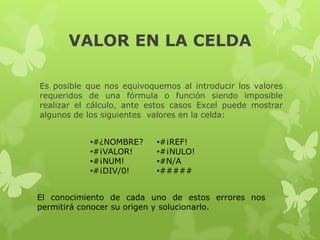 VALOR EN LA CELDA
Es posible que nos equivoquemos al introducir los valores
requeridos de una fórmula o función siendo imposible
realizar el cálculo, ante estos casos Excel puede mostrar
algunos de los siguientes valores en la celda:
•#¿NOMBRE?
•#¡VALOR!
•#¡NUM!
•#¡DIV/0!

•#¡REF!
•#¡NULO!
•#N/A
•#####

El conocimiento de cada uno de estos errores nos
permitirá conocer su origen y solucionarlo.

 