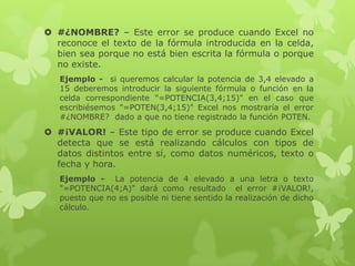  #¿NOMBRE? – Este error se produce cuando Excel no
reconoce el texto de la fórmula introducida en la celda,
bien sea porque no está bien escrita la fórmula o porque
no existe.
Ejemplo - si queremos calcular la potencia de 3,4 elevado a
15 deberemos introducir la siguiente fórmula o función en la
celda correspondiente "=POTENCIA(3,4;15)" en el caso que
escribiésemos "=POTEN(3,4;15)" Excel nos mostraría el error
#¿NOMBRE? dado a que no tiene registrado la función POTEN.

 #¡VALOR! – Este tipo de error se produce cuando Excel
detecta que se está realizando cálculos con tipos de
datos distintos entre sí, como datos numéricos, texto o
fecha y hora.
Ejemplo - La potencia de 4 elevado a una letra o texto
"=POTENCIA(4;A)" dará como resultado el error #¡VALOR!,
puesto que no es posible ni tiene sentido la realización de dicho
cálculo.

 