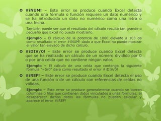  #¡NUM! – Este error se produce cuando Excel detecta
cuando una fórmula o función requiere un dato numérico y
se ha introducido un dato no numérico como una letra o
una fecha.
También puede ser que el resultado del cálculo resulta tan grande o
pequeño que Excel no pueda mostrarlo.
Ejemplo – El cálculo de la potencia de 1000 elevado a 103 da
como resultado el error #¡NUM! dado a que Excel no puede mostrar
el valor tan elevado de dicho cálculo.

 #¡DIV/0! – Este error se produce cuando Excel detecta
que se ha realizado un cálculo de un número dividido por 0
o por una celda que no contiene ningún valor.
Ejemplo – El cálculo de una celda que contenga la siguiente
fórmula "=5/0" dará como resultado el error #¡DIV/0!

 #¡REF! – Este error se produce cuando Excel detecta el uso
de una función o de un cálculo con referencias de celdas no
válidas.
Ejemplo – Este error se produce generalmente cuando se borran
columnas o filas que contienen datos vinculados a unas fórmulas, al
desaparecer dichos datos las fórmulas no pueden calcular y
aparece el error #¡REF!

 