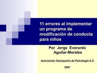 11 errores al implementar
un programa de
modificación de conducta
para niños
     Por Jorge Everardo
       Aguilar-Morales

Asociación Oaxaqueña de Psicología A.C.

                 2007
 