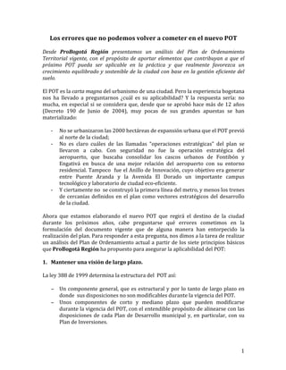   1	
  
Los	
  errores	
  que	
  no	
  podemos	
  volver	
  a	
  cometer	
  en	
  el	
  nuevo	
  POT	
  
	
  
Desde	
   ProBogotá	
   Región	
   presentamos	
   un	
   análisis	
   del	
   Plan	
   de	
   Ordenamiento	
  
Territorial	
  vigente,	
  con	
  el	
  propósito	
  de	
  aportar	
  elementos	
  que	
  contribuyan	
  a	
  que	
  el	
  	
  
próximo	
   POT	
   pueda	
   ser	
   aplicable	
   en	
   la	
   práctica	
   y	
   que	
   realmente	
   favorezca	
   un	
  
crecimiento	
  equilibrado	
  y	
  sostenible	
  de	
  la	
  ciudad	
  con	
  base	
  en	
  la	
  gestión	
  eficiente	
  del	
  
suelo.	
  	
  
	
  
El	
  POT	
  es	
  la	
  carta	
  magna	
  del	
  urbanismo	
  de	
  una	
  ciudad.	
  Pero	
  la	
  experiencia	
  bogotana	
  
nos	
   ha	
   llevado	
   a	
   preguntarnos	
   ¿cuál	
   es	
   su	
   aplicabilidad?	
   Y	
   la	
   respuesta	
   sería:	
   no	
  
mucha,	
  en	
  especial	
  si	
  se	
  considera	
  que,	
  desde	
  que	
  se	
  aprobó	
  hace	
  más	
  de	
  12	
  años	
  
(Decreto	
   190	
   de	
   Junio	
   de	
   2004),	
   muy	
   pocas	
   de	
   sus	
   grandes	
   apuestas	
   se	
   han	
  
materializado:	
  
	
  
-­‐ No	
  se	
  urbanizaron	
  las	
  2000	
  hectáreas	
  de	
  expansión	
  urbana	
  que	
  el	
  POT	
  previó	
  
al	
  norte	
  de	
  la	
  ciudad;	
  
-­‐ No	
   es	
   claro	
   cuáles	
   de	
   las	
   llamadas	
   “operaciones	
   estratégicas”	
   del	
   plan	
   se	
  
llevaron	
   a	
   cabo.	
   Con	
   seguridad	
   no	
   fue	
   la	
   operación	
   estratégica	
   del	
  
aeropuerto,	
   que	
   buscaba	
   consolidar	
   los	
   cascos	
   urbanos	
   de	
   Fontibón	
   y	
  
Engativá	
   en	
   busca	
   de	
   una	
   mejor	
   relación	
   del	
   aeropuerto	
   con	
   su	
   entorno	
  
residencial.	
  Tampoco	
  	
  fue	
  el	
  Anillo	
  de	
  Innovación,	
  cuyo	
  objetivo	
  era	
  generar	
  
entre	
   Puente	
   Aranda	
   y	
   la	
   Avenida	
   El	
   Dorado	
   un	
   importante	
   campus	
  
tecnológico	
  y	
  laboratorio	
  de	
  ciudad	
  eco-­‐eficiente.	
  	
  	
  
-­‐ Y	
  ciertamente	
  no	
  	
  se	
  construyó	
  la	
  primera	
  línea	
  del	
  metro,	
  y	
  menos	
  los	
  trenes	
  
de	
  cercanías	
  definidos	
  en	
  el	
  plan	
  como	
  vectores	
  estratégicos	
  del	
  desarrollo	
  
de	
  la	
  ciudad.	
  
	
  
Ahora	
   que	
   estamos	
   elaborando	
   el	
   nuevo	
   POT	
   que	
   regirá	
   el	
   destino	
   de	
   la	
   ciudad	
  
durante	
   los	
   próximos	
   años,	
   cabe	
   preguntarse	
   qué	
   errores	
   cometimos	
   en	
   la	
  
formulación	
   del	
   documento	
   vigente	
   que	
   de	
   alguna	
   manera	
   han	
   entorpecido	
   la	
  
realización	
  del	
  plan.	
  Para	
  responder	
  a	
  esta	
  pregunta,	
  nos	
  dimos	
  a	
  la	
  tarea	
  de	
  realizar	
  
un	
  análisis	
  del	
  Plan	
  de	
  Ordenamiento	
  actual	
  a	
  partir	
  de	
  los	
  siete	
  principios	
  básicos	
  
que	
  ProBogotá	
  Región	
  ha	
  propuesto	
  para	
  asegurar	
  la	
  aplicabilidad	
  del	
  POT:	
  
	
  
1. Mantener	
  una	
  visión	
  de	
  largo	
  plazo.	
  
	
  
La	
  ley	
  388	
  de	
  1999	
  determina	
  la	
  estructura	
  del	
  	
  POT	
  así:	
  
	
  
− Un	
  componente	
  general,	
  que	
  es	
  estructural	
  y	
  por	
  lo	
  tanto	
  de	
  largo	
  plazo	
  en	
  
donde	
  	
  sus	
  disposiciones	
  no	
  son	
  modificables	
  durante	
  la	
  vigencia	
  del	
  POT.	
  
− Unos	
   componentes	
   de	
   corto	
   y	
   mediano	
   plazo	
   que	
   pueden	
   modificarse	
  
durante	
  la	
  vigencia	
  del	
  POT,	
  con	
  el	
  entendible	
  propósito	
  de	
  alinearse	
  con	
  las	
  
disposiciones	
  de	
  cada	
  Plan	
  de	
  Desarrollo	
  municipal	
  y,	
  en	
  particular,	
  con	
  su	
  
Plan	
  de	
  Inversiones.	
  
	
  
 