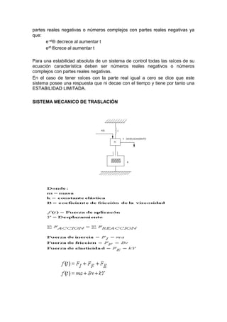 partes reales negativas o números complejos con partes reales negativas ya
que:
e-at® decrece al aumentar t
eat ®crece al aumentar t
Para una estabilidad absoluta de un sistema de control todas las raíces de su
ecuación característica deben ser números reales negativos o números
complejos con partes reales negativas.
En el caso de tener raíces con la parte real igual a cero se dice que este
sistema posee una respuesta que ni decae con el tiempo y tiene por tanto una
ESTABILIDAD LIMITADA.
SISTEMA MECANICO DE TRASLACIÓN
 