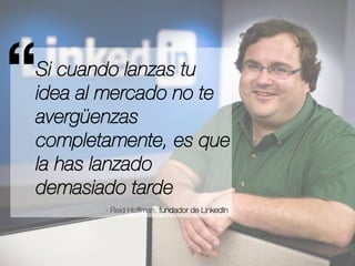 “ 
Si cuando lanzas tu 
idea al mercado no te 
avergüenzas 
completamente, es que 
la has lanzado 
demasiado tarde 
- Reid Hoffman, fundador de LinkedIn 
 