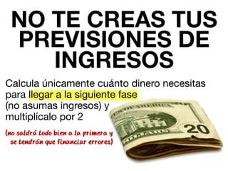 NO TE CREAS TUS 
PREVISIONES DE 
INGRESOS 
Calcula únicamente cuánto dinero necesitas 
para llegar a la siguiente fase 
(no asumas ingresos) y 
multiplícalo por 2 
(no saldra todo bien a la primera y 
se tendran que financiar errores) 
 