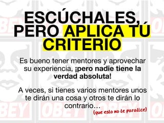 ESCÚCHALES, 
PERO APLICA TÚ 
CRITERIO 
Es bueno tener mentores y aprovechar 
su experiencia, ¡pero nadie tiene la 
verdad absoluta! 
A veces, si tienes varios mentores unos 
te dirán una cosa y otros te dirán lo 
contrario… 
(que esto no te paralice) 
 