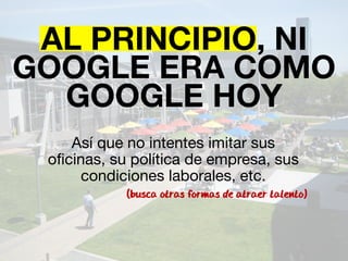 AL PRINCIPIO, NI 
GOOGLE ERA COMO 
GOOGLE HOY 
Así que no intentes imitar sus 
oficinas, su política de empresa, sus 
condiciones laborales, etc. 
(busca otras formas de atraer talento) 
 