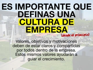 ES IMPORTANTE QUE 
DEFINAS UNA 
CULTURA DE 
EMPRESA 
(desde el principio) 
Valores, objetivos y motivaciones 
deben de estar claros y compartidas 
por todos dentro de la empresa. 
Estos mismos valores ayudarán a 
guiar el crecimiento. 
 