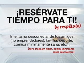 ¡RESÉRVATE 
TIEMPO PARA TI! 
(y respetalo) 
Intenta no desconectar de tus amigos 
(no emprendedores), familia, deporte, 
comida mínimamente sana, etc… 
(para trabajar mejor, es muy importante 
saber desconectar) 
 