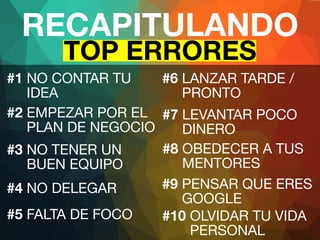 RECAPITULANDO 
TOP ERRORES 
#1 NO CONTAR TU 
IDEA 
#6 LANZAR TARDE / 
PRONTO 
#2 EMPEZAR POR EL 
PLAN DE NEGOCIO 
#3 NO TENER UN 
BUEN EQUIPO 
#4 NO DELEGAR 
#5 FALTA DE FOCO 
#7 LEVANTAR POCO 
DINERO 
#8 OBEDECER A TUS 
MENTORES 
#9 PENSAR QUE ERES 
GOOGLE 
#10 OLVIDAR TU VIDA 
PERSONAL 
 