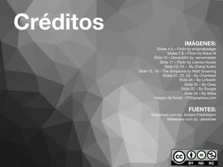 Créditos 
IMÁGENES: 
Slides 4,5 – Flickr by enigmabadger 
Slides 7,8 – Flickr by Klaus M 
Slide 10 – DeviantArt by servemaster 
Slide 11 – Flickr by Leonso Nunez 
Slide 13, 14 – By Zhang Xuelin 
Slide 15, 16 – The Simpsons by Matt Groening 
Slides 21, 22, 23 – By Chartbeat 
Slide 24 – By LinkedIn 
Slide 32 – By Obey 
Slide 32 – By Google 
Slide 34 – By Wikia 
Imagen de fondo - PSDgraphics.com 
FUENTES: 
Slideshare.com by Anders Fredriksson 
Slideshare.com by JesseDee 
