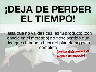 ¡DEJA DE PERDER 
EL TIEMPO! 
Hasta que no valides cuál es tu producto (con 
encaje en el mercado) no tiene sentido que 
dediques tiempo a hacer el plan de negocio 
completo 
(define unicamente el 
modelo de negocio) 
 