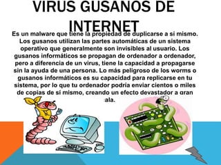 VIRUS GUSANOS DE 
INTERNET Es un malware que tiene la propiedad de duplicarse a sí mismo. 
Los gusanos utilizan las partes automáticas de un sistema 
operativo que generalmente son invisibles al usuario. Los 
gusanos informáticos se propagan de ordenador a ordenador, 
pero a diferencia de un virus, tiene la capacidad a propagarse 
sin la ayuda de una persona. Lo más peligroso de los worms o 
gusanos informáticos es su capacidad para replicarse en tu 
sistema, por lo que tu ordenador podría enviar cientos o miles 
de copias de sí mismo, creando un efecto devastador a gran 
escala. 
 