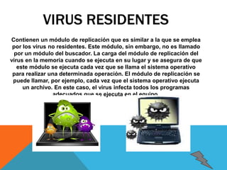 VIRUS RESIDENTES 
Contienen un módulo de replicación que es similar a la que se emplea 
por los virus no residentes. Este módulo, sin embargo, no es llamado 
por un módulo del buscador. La carga del módulo de replicación del 
virus en la memoria cuando se ejecuta en su lugar y se asegura de que 
este módulo se ejecuta cada vez que se llama el sistema operativo 
para realizar una determinada operación. El módulo de replicación se 
puede llamar, por ejemplo, cada vez que el sistema operativo ejecuta 
un archivo. En este caso, el virus infecta todos los programas 
adecuados que se ejecuta en el equipo. 
 