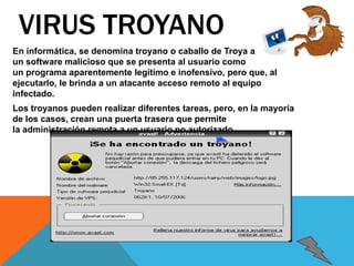 VIRUS TROYANO 
En informática, se denomina troyano o caballo de Troya a 
un software malicioso que se presenta al usuario como 
un programa aparentemente legítimo e inofensivo, pero que, al 
ejecutarlo, le brinda a un atacante acceso remoto al equipo 
infectado. 
Los troyanos pueden realizar diferentes tareas, pero, en la mayoría 
de los casos, crean una puerta trasera que permite 
la administración remota a un usuario no autorizado. 
 