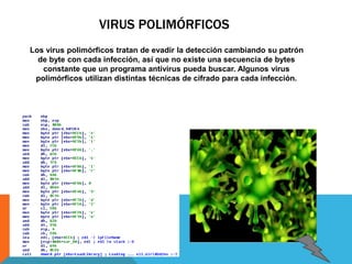 VIRUS POLIMÓRFICOS 
Los virus polimórficos tratan de evadir la detección cambiando su patrón 
de byte con cada infección, así que no existe una secuencia de bytes 
constante que un programa antivirus pueda buscar. Algunos virus 
polimórficos utilizan distintas técnicas de cifrado para cada infección. 
 