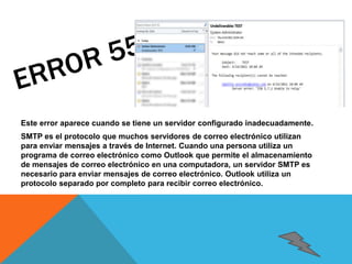 Este error aparece cuando se tiene un servidor configurado inadecuadamente. 
SMTP es el protocolo que muchos servidores de correo electrónico utilizan 
para enviar mensajes a través de Internet. Cuando una persona utiliza un 
programa de correo electrónico como Outlook que permite el almacenamiento 
de mensajes de correo electrónico en una computadora, un servidor SMTP es 
necesario para enviar mensajes de correo electrónico. Outlook utiliza un 
protocolo separado por completo para recibir correo electrónico. 
 