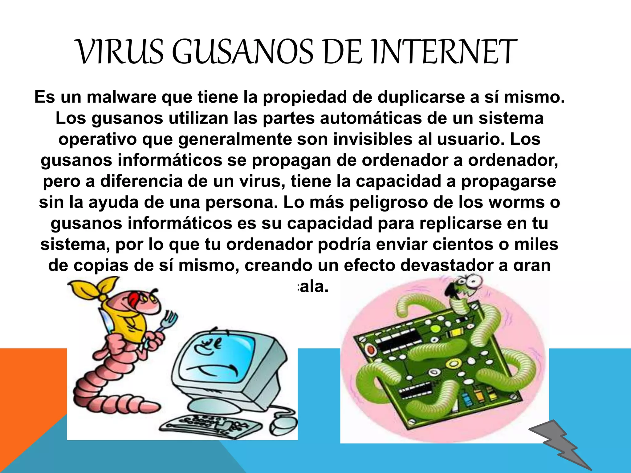 VIRUS GUSANOS DE INTERNET 
Es un malware que tiene la propiedad de duplicarse a sí mismo. 
Los gusanos utilizan las partes automáticas de un sistema 
operativo que generalmente son invisibles al usuario. Los 
gusanos informáticos se propagan de ordenador a ordenador, 
pero a diferencia de un virus, tiene la capacidad a propagarse 
sin la ayuda de una persona. Lo más peligroso de los worms o 
gusanos informáticos es su capacidad para replicarse en tu 
sistema, por lo que tu ordenador podría enviar cientos o miles 
de copias de sí mismo, creando un efecto devastador a gran 
escala. 
 