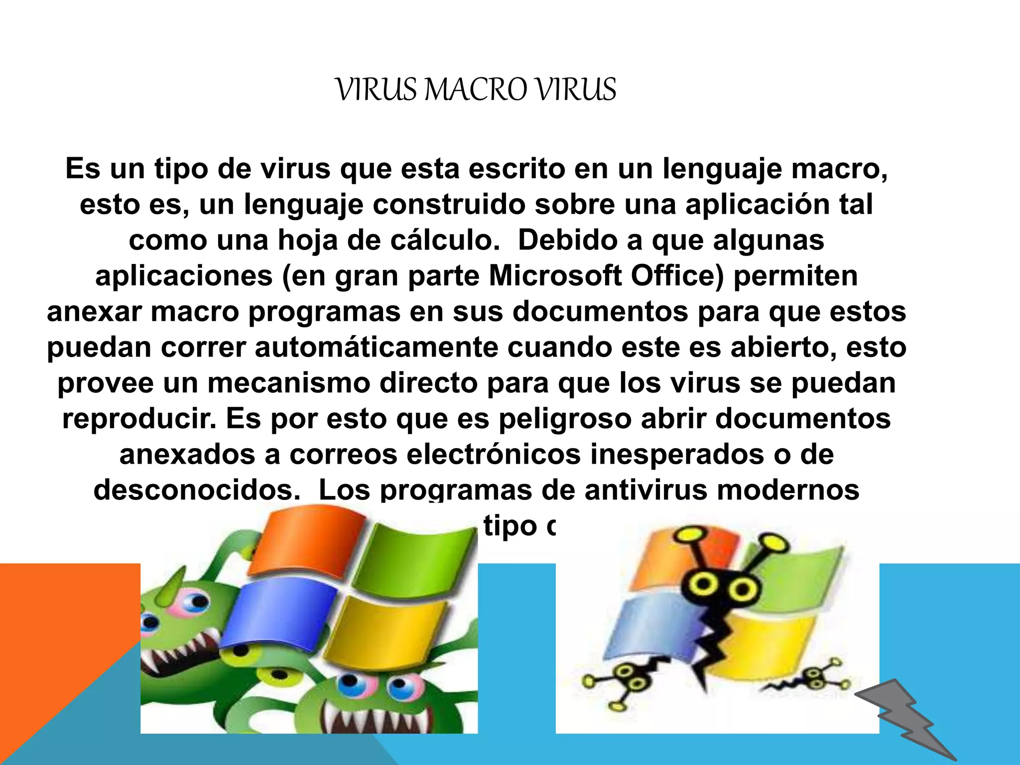 VIRUS MACRO VIRUS 
Es un tipo de virus que esta escrito en un lenguaje macro, 
esto es, un lenguaje construido sobre una aplicación tal 
como una hoja de cálculo. Debido a que algunas 
aplicaciones (en gran parte Microsoft Office) permiten 
anexar macro programas en sus documentos para que estos 
puedan correr automáticamente cuando este es abierto, esto 
provee un mecanismo directo para que los virus se puedan 
reproducir. Es por esto que es peligroso abrir documentos 
anexados a correos electrónicos inesperados o de 
desconocidos. Los programas de antivirus modernos 
detectan este tipo de virus. 
 