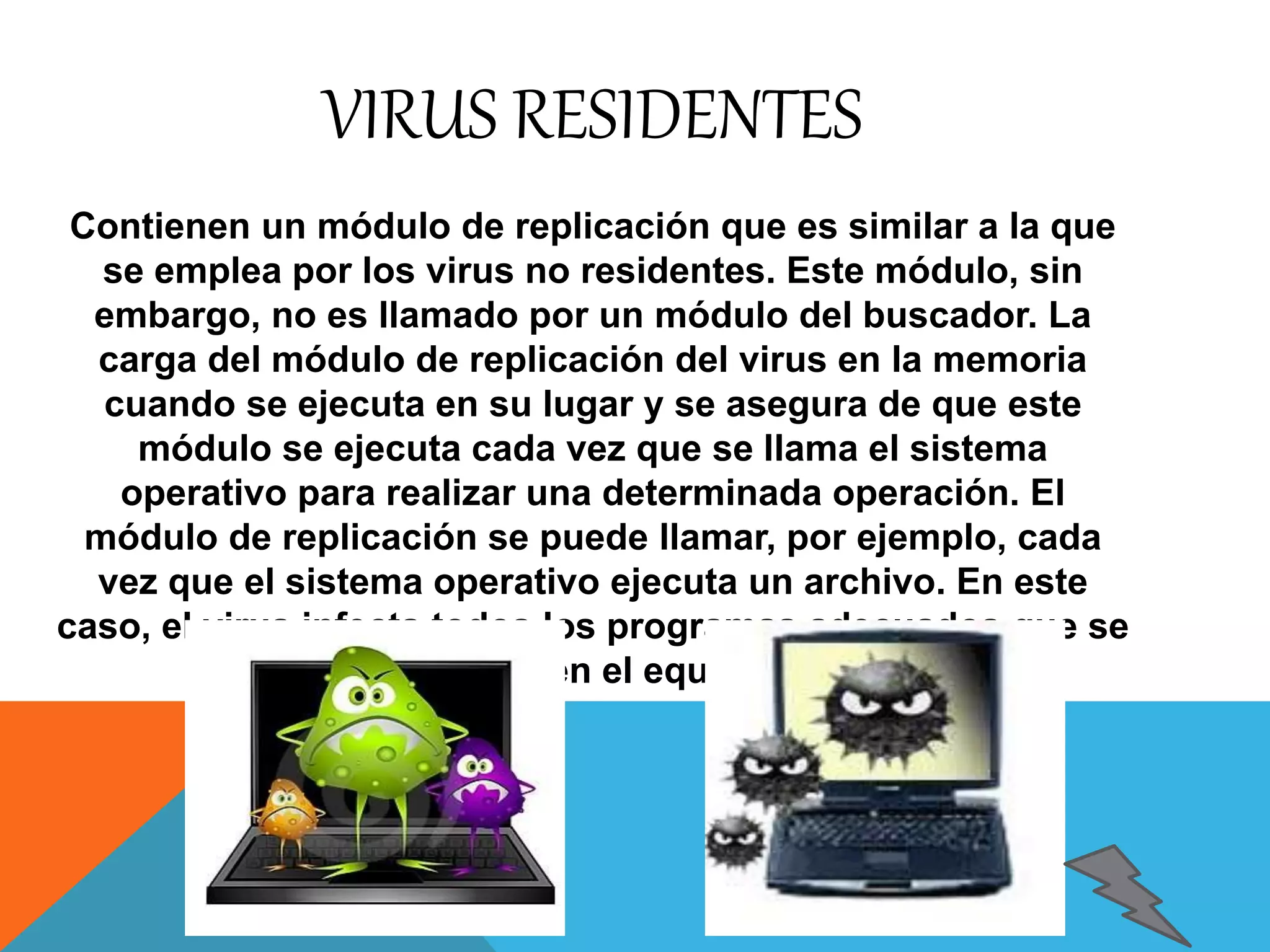 VIRUS RESIDENTES 
Contienen un módulo de replicación que es similar a la que 
se emplea por los virus no residentes. Este módulo, sin 
embargo, no es llamado por un módulo del buscador. La 
carga del módulo de replicación del virus en la memoria 
cuando se ejecuta en su lugar y se asegura de que este 
módulo se ejecuta cada vez que se llama el sistema 
operativo para realizar una determinada operación. El 
módulo de replicación se puede llamar, por ejemplo, cada 
vez que el sistema operativo ejecuta un archivo. En este 
caso, el virus infecta todos los programas adecuados que se 
ejecuta en el equipo. 
 