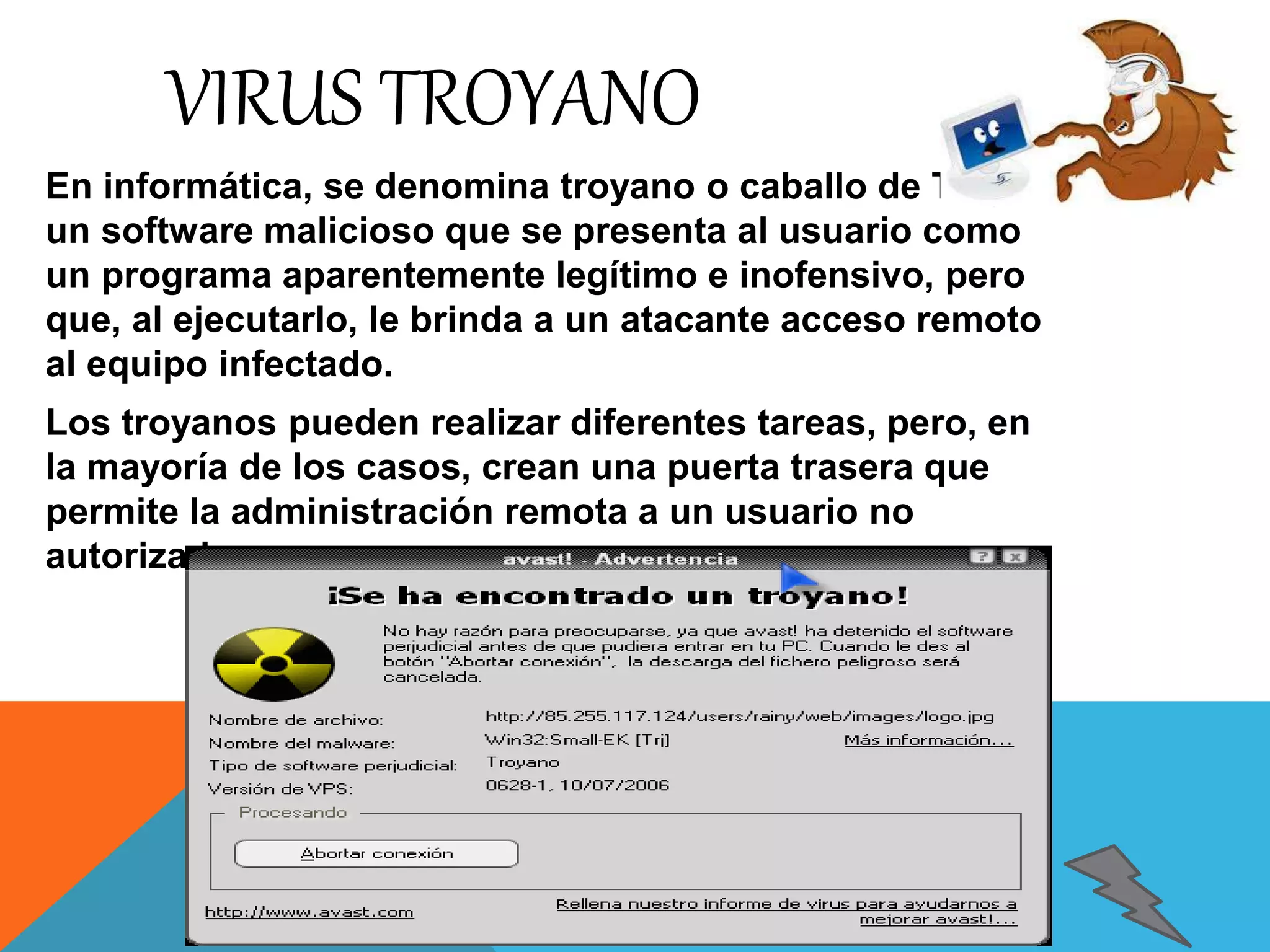 VIRUS TROYANO 
En informática, se denomina troyano o caballo de Troya a 
un software malicioso que se presenta al usuario como 
un programa aparentemente legítimo e inofensivo, pero 
que, al ejecutarlo, le brinda a un atacante acceso remoto 
al equipo infectado. 
Los troyanos pueden realizar diferentes tareas, pero, en 
la mayoría de los casos, crean una puerta trasera que 
permite la administración remota a un usuario no 
autorizado. 
 