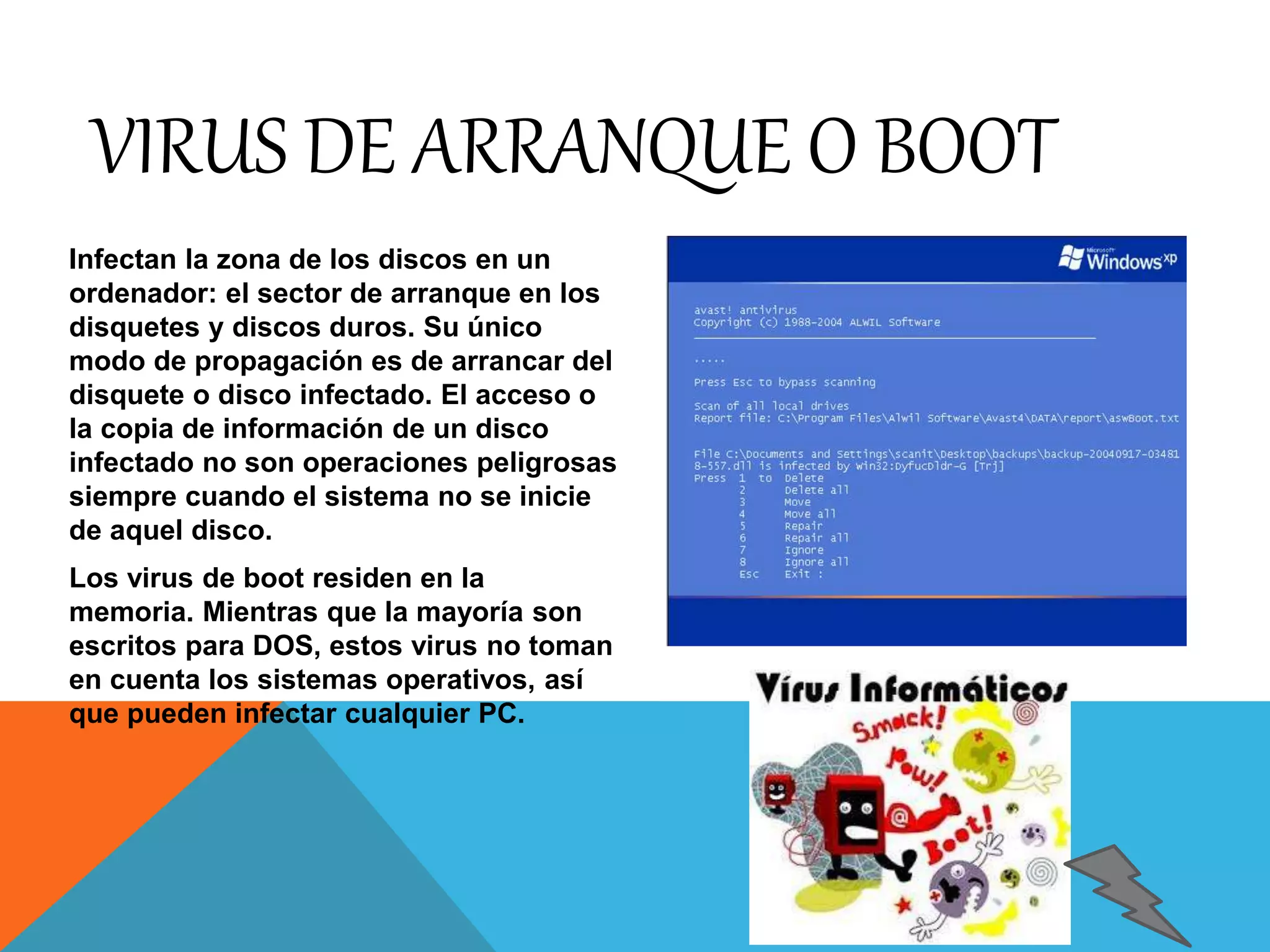 VIRUS DE ARRANQUE O BOOT 
Infectan la zona de los discos en un 
ordenador: el sector de arranque en los 
disquetes y discos duros. Su único 
modo de propagación es de arrancar del 
disquete o disco infectado. El acceso o 
la copia de información de un disco 
infectado no son operaciones peligrosas 
siempre cuando el sistema no se inicie 
de aquel disco. 
Los virus de boot residen en la 
memoria. Mientras que la mayoría son 
escritos para DOS, estos virus no toman 
en cuenta los sistemas operativos, así 
que pueden infectar cualquier PC. 
 