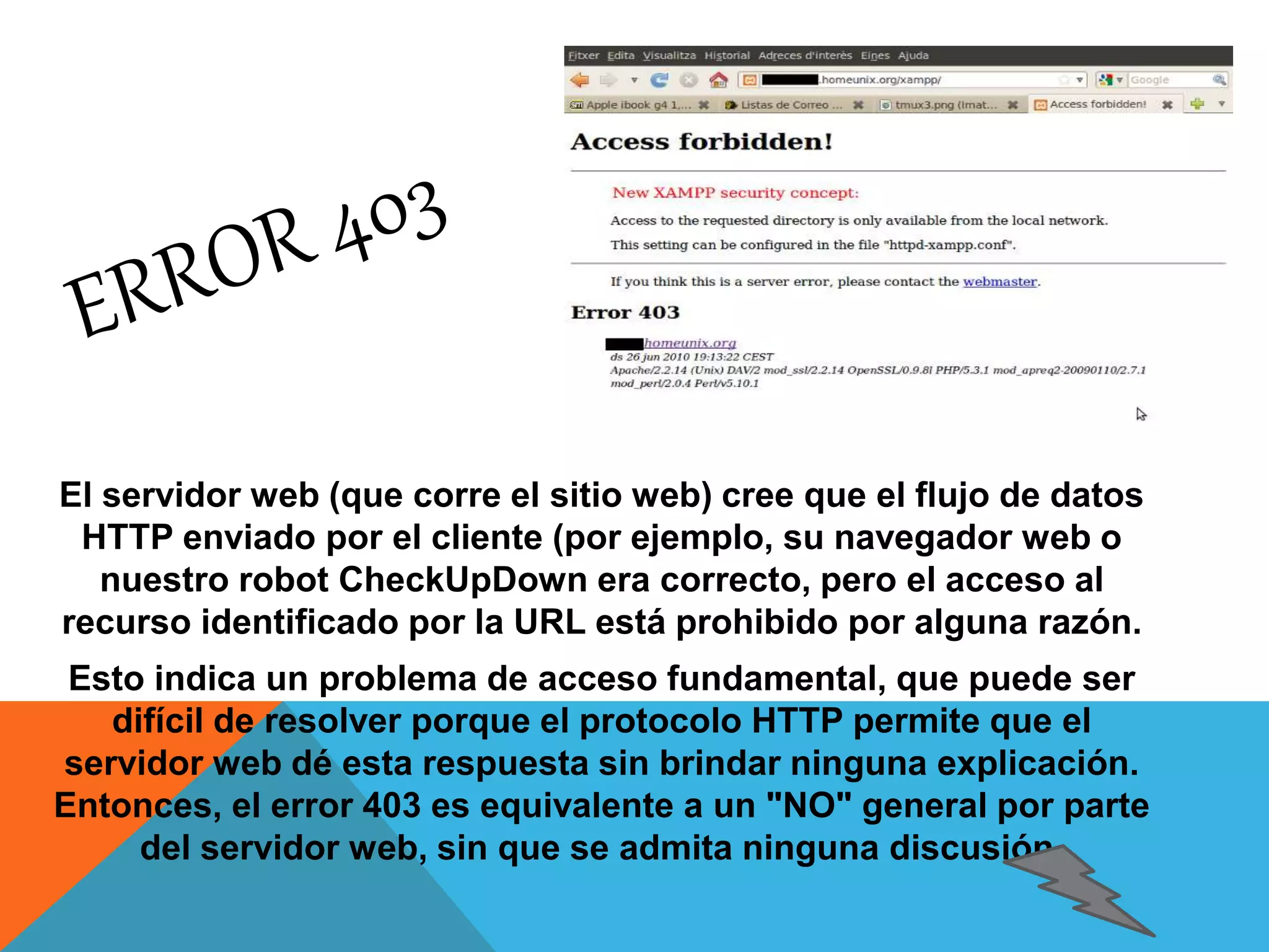 El servidor web (que corre el sitio web) cree que el flujo de datos 
HTTP enviado por el cliente (por ejemplo, su navegador web o 
nuestro robot CheckUpDown era correcto, pero el acceso al 
recurso identificado por la URL está prohibido por alguna razón. 
Esto indica un problema de acceso fundamental, que puede ser 
difícil de resolver porque el protocolo HTTP permite que el 
servidor web dé esta respuesta sin brindar ninguna explicación. 
Entonces, el error 403 es equivalente a un "NO" general por parte 
del servidor web, sin que se admita ninguna discusión. 
 