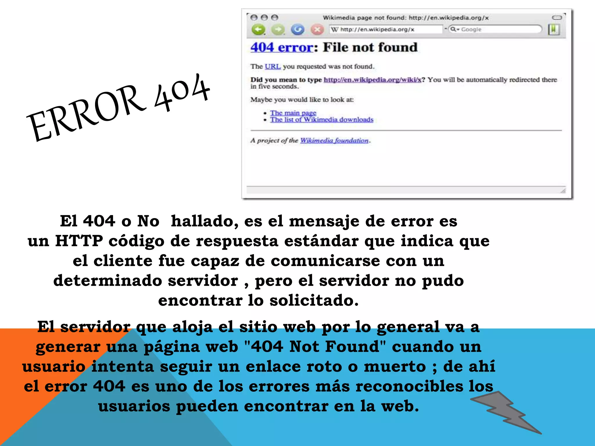 El 404 o No hallado, es el mensaje de error es 
un HTTP código de respuesta estándar que indica que 
el cliente fue capaz de comunicarse con un 
determinado servidor , pero el servidor no pudo 
encontrar lo solicitado. 
El servidor que aloja el sitio web por lo general va a 
generar una página web "404 Not Found" cuando un 
usuario intenta seguir un enlace roto o muerto ; de ahí 
el error 404 es uno de los errores más reconocibles los 
usuarios pueden encontrar en la web. 
 