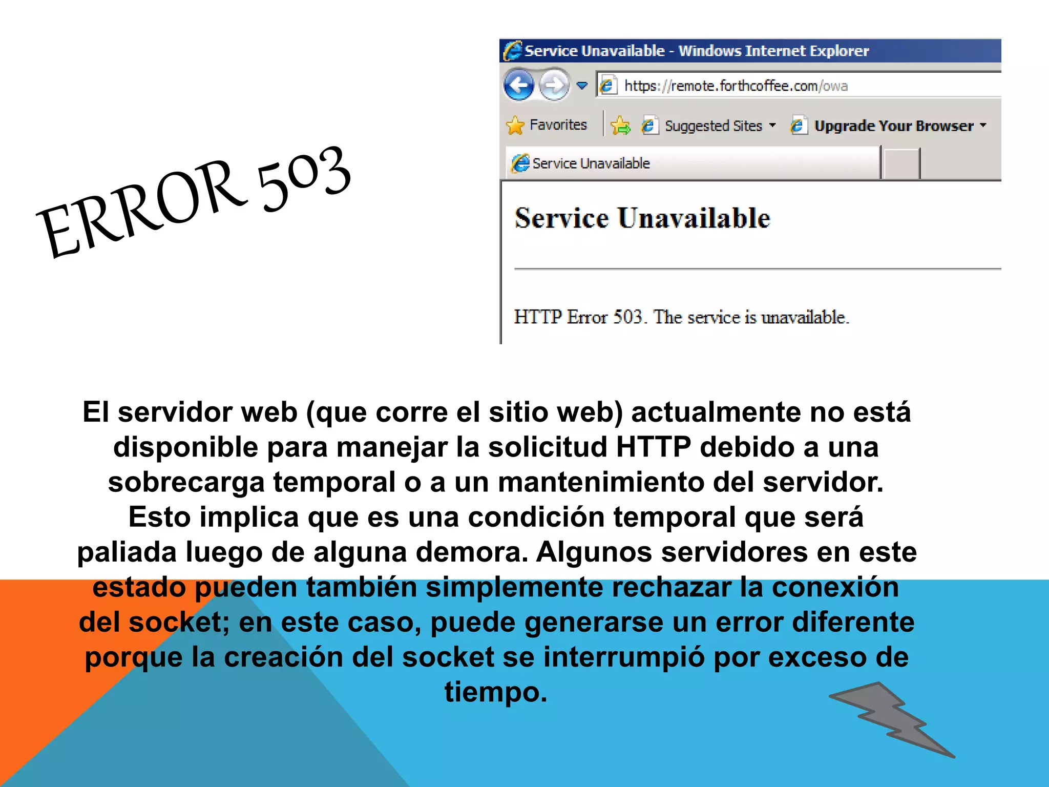El servidor web (que corre el sitio web) actualmente no está 
disponible para manejar la solicitud HTTP debido a una 
sobrecarga temporal o a un mantenimiento del servidor. 
Esto implica que es una condición temporal que será 
paliada luego de alguna demora. Algunos servidores en este 
estado pueden también simplemente rechazar la conexión 
del socket; en este caso, puede generarse un error diferente 
porque la creación del socket se interrumpió por exceso de 
tiempo. 
 