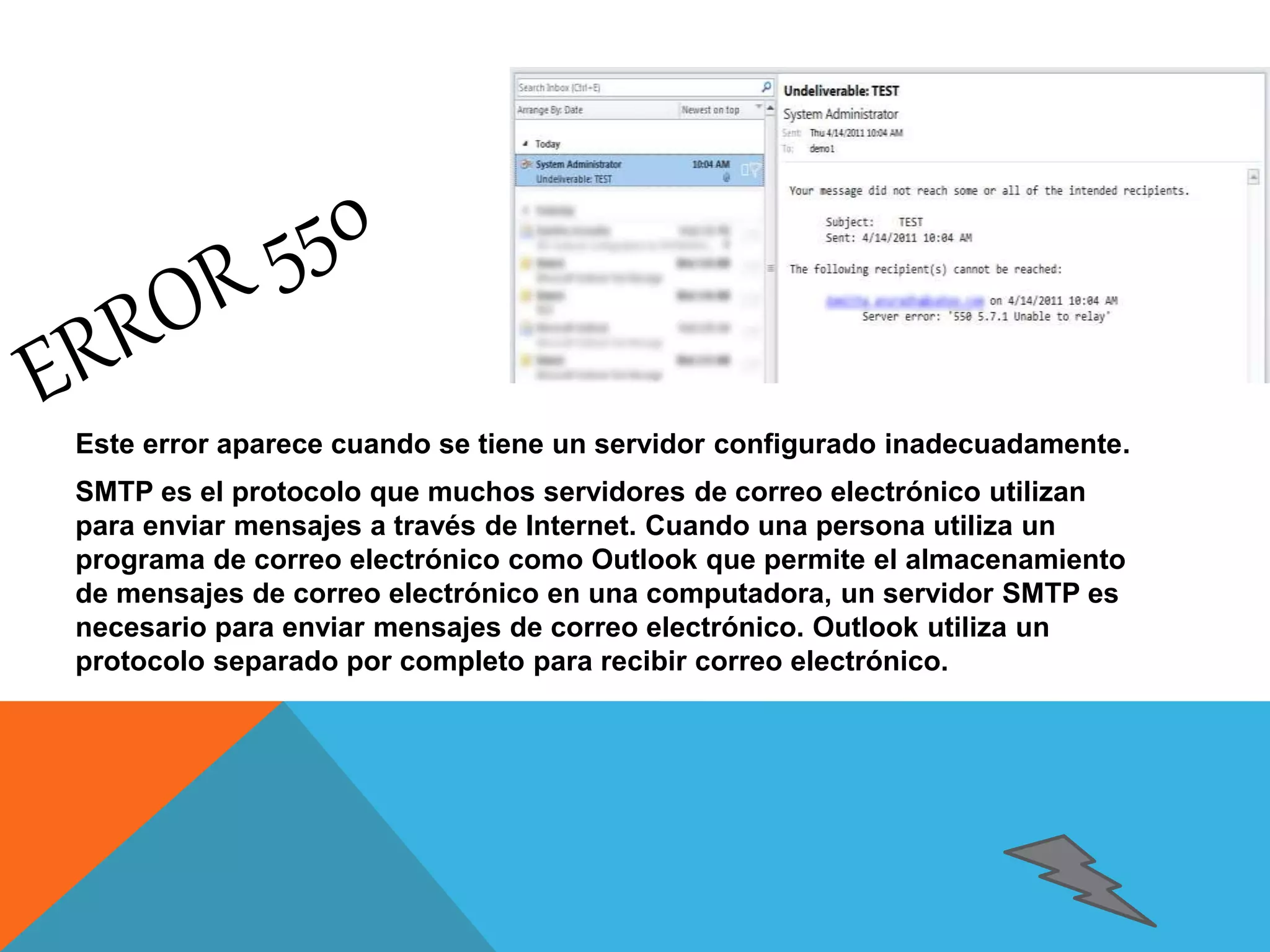 Este error aparece cuando se tiene un servidor configurado inadecuadamente. 
SMTP es el protocolo que muchos servidores de correo electrónico utilizan 
para enviar mensajes a través de Internet. Cuando una persona utiliza un 
programa de correo electrónico como Outlook que permite el almacenamiento 
de mensajes de correo electrónico en una computadora, un servidor SMTP es 
necesario para enviar mensajes de correo electrónico. Outlook utiliza un 
protocolo separado por completo para recibir correo electrónico. 
 